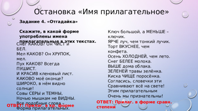  Остановка «Имя прилагательное» Задание 4. «Отгадайка»  Скажите, в какой форме употреблены имена прилагательные в этих текстах. Ключ большой, а МЕНЬШЕ – ключик. ЯРЧЕ луч, чем тонкий лучик. Торт ВКУСНЕЕ, чем конфета. Осень ХОЛОДНЕЙ, чем лето. Снег БЕЛЕЕ молока. ВЫШЕ дома облака. ЗЕЛЕНЕЙ травы зелёнка. Киска ЧИЩЕ поросёнка. Согласись, словечки эти Сравнивают всё на свете! Этим прилагательным Очень мы признательны! Снег КАКОВ? Он ЧИСТ и БЕЛ. Мел КАКОВ? Он ХРУПОК, мел. Пух КАКОВ? Всегда ПУШИСТ. И КРАСИВ кленовый лист. КАКОВО моё оконце? ШИРОКО, в нём видно солнце! Совы СЕРЫ и ТЕМНЫ, Ночью мышкам не ВИДНЫ. Все подобные слова – Форма прилагательных. Нам КАКОВ и КАКОВА- Скажут обязательно! ОТВЕТ: Прилаг. в форме сравн. степени ОТВЕТ: Прилаг. в кр. форме 