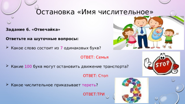  Остановка «Имя числительное» Задание 6. «Отвечайка»  Ответьте на шуточные вопросы:  Какое слово состоит из 7 одинаковых букв?  ОТВЕТ: Семья Какие 100 букв могут остановить движение транспорта?  ОТВЕТ: Стоп Какое числительное приказывает тереть ?  ОТВЕТ:ТРИ 