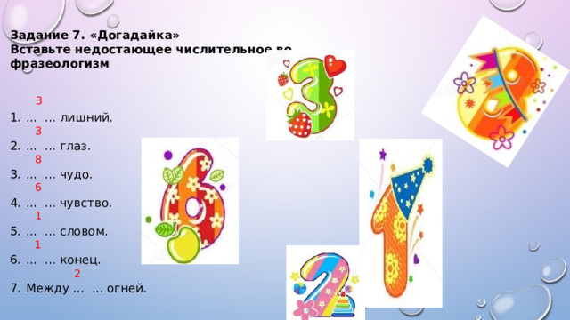 Задание 7. «Догадайка» Вставьте недостающее числительное во фразеологизм ... ... лишний. ... ... глаз. ... ... чудо. ... ... чувство. ... ... словом. ... ... конец. Между ... ... огней. 3 3 8 6 1 1 2 