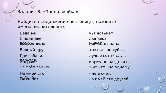 Задание 8. «Продолжайка» Найдите продолжение пословицы, назовите имена числительные. Беда не чья возьмет. В поле две воли: два века живёт. Доброе дело приходит одна. третья - не суйся. Верный друг лучше сотни слуг. Две собаки дерутся, корму не разделить. И в раю На трёх свиней жить тошно одному. - не в счёт. Не имей сто рублей, Один раз - а имей сто друзей. 