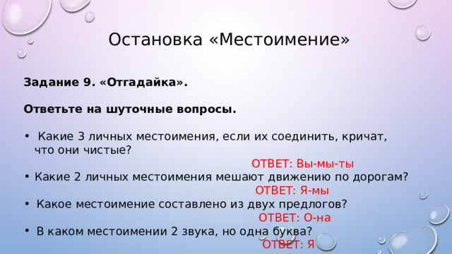  Остановка «Местоимение» Задание 9. «Отгадайка».  Ответьте на шуточные вопросы.  Какие 3 личных местоимения, если их соединить, кричат, что они чистые?  ОТВЕТ: Вы-мы-ты Какие 2 личных местоимения мешают движению по дорогам?  ОТВЕТ: Я-мы Какое местоимение составлено из двух предлогов?  ОТВЕТ: О-на В каком местоимении 2 звука, но одна буква?  ОТВЕТ: Я 
