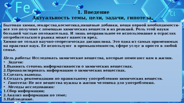  1. Введение Актуальность темы, цели, задачи, гипотеза. Бытовая химия,лекарства,косметика,пищевые добавки, вещи первой необходимости-все это получено с помощью химических веществ и их реакций. Роль этой науки большей частью положительна. И лишь неправильное ее использование в отраслях потребительского рынка может нанести вред. Химия-не только научно-теоретическая дисциплина. Это одна из самых применимых на практике наук. Ее используют в промышленности, сфере услуг и просто в любой семье.  Цель работы: Исследовать химические вещества, которые помогают нам в жизни. Задачи: 1.Выявить степень информативности о химических веществах. 2.Проанализировать информацию о химических веществах. 3.Сделать выводы. 4.Создать рекомендации по правильному употреблению химических веществ. Гипотеза: Не все вещества нужны в жизни человека для употребления. Методы исследования: 1.Сбор информации; 2.Анализ информации по теме; 3.Наблюдение. 2 