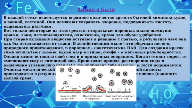 Химия в быту В каждой семье используется огромное количество средств бытовой химии:на кухне, в ванной, гостиной. Они помогают сохранять здоровье, поддерживать чистоту, выращивать растения. Вот только некоторые из этих средств: стиральные порошки, мыло; шампуни; краски, лаки; пятновыводители, очистители, крема для обуви; удобрения. При стирке активные вещества вступают в реакцию с грязью, в результате чего она как бы отталкивается от ткани. В хозяйственном мыле – это обычная щелочь природного происхождения, в порошках – синтетические ПАВ. Для создания красок тоже используют химию: едкий натр в гуаши, олифа – в масляных разновидностях. Однако химия оставила свой след и в привычных операциях. Когда готовят пирог, то смешивают соду и лимонный сок. Происходит процесс растворения соды и выделения углекислого газа СО2. Он пробивает себе выходы, и тесто поднимается. Очистка металлической посуды от накипи с помощью лимонной кислоты производится в результате растворения твердых карбонатных пленок (накипи)в кислой среде. 3 