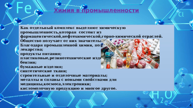Химия в промышленности Как отдельный комплекс выделяют химическую промышленность,которая состоит из фармацевтической,нефтехимической,горно-химической отраслей. Общество получает от них значительный объем продукции. Благодаря промышленной химии, получают: лекарства; продукты питания; пластиковые,резинотехнические изделия; бензин; бумажные изделия; синтетические ткани; строительные и отделочные материалы; металлы и сплавы с новыми свойствами для медицины,космоса,электроники; кисломолочную продукцию и многое другое. 4 