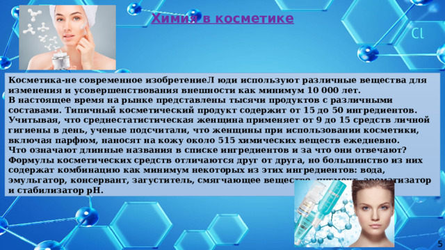 Химия в косметике Косметика-не современное изобретениеЛ юди используют различные вещества для изменения и усовершенствования внешности как минимум 10 000 лет. В настоящее время на рынке представлены тысячи продуктов с различными составами. Типичный косметический продукт содержит от 15 до 50 ингредиентов. Учитывая, что среднестатистическая женщина применяет от 9 до 15 средств личной гигиены в день, ученые подсчитали, что женщины при использовании косметики, включая парфюм, наносят на кожу около 515 химических веществ ежедневно. Что означают длинные названия в списке ингредиентов и за что они отвечают? Формулы косметических средств отличаются друг от друга, но большинство из них содержат комбинацию как минимум некоторых из этих ингредиентов: вода, эмульгатор, консервант, загуститель, смягчающее вещество, пигмент, ароматизатор и стабилизатор pH. 5  