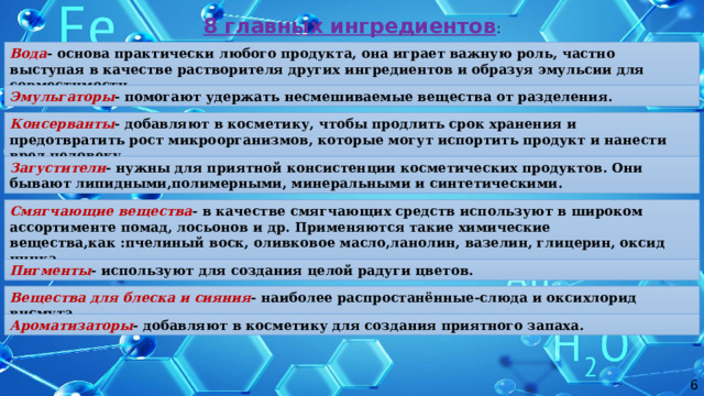 8 главных ингредиентов : Вода - основа практически любого продукта, она играет важную роль, частно выступая в качестве растворителя других ингредиентов и образуя эмульсии для совместимости. Эмульгаторы - помогают удержать несмешиваемые вещества от разделения. Консерванты - добавляют в косметику, чтобы продлить срок хранения и предотвратить рост микроорганизмов, которые могут испортить продукт и нанести вред человеку. Загустители - нужны для приятной консистенции косметических продуктов. Они бывают липидными,полимерными, минеральными и синтетическими. Смягчающие вещества -  в качестве смягчающих средств используют в широком ассортименте помад, лосьонов и др. Применяются такие химические вещества,как :пчелиный воск, оливковое масло,ланолин, вазелин, глицерин, оксид цинка. Пигменты - используют для создания целой радуги цветов. Вещества для блеска и сияния -  наиболее распростанённые-слюда и оксихлорид висмута. Ароматизаторы - добавляют в косметику для создания приятного запаха. 6 