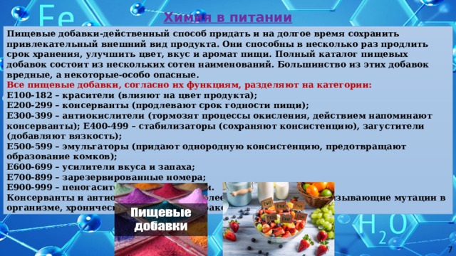 Химия в питании Пищевые добавки-действенный способ придать и на долгое время сохранить привлекательный внешний вид продукта. Они способны в несколько раз продлить срок хранения, улучшить цвет, вкус и аромат пищи. Полный каталог пищевых добавок состоит из нескольких сотен наименований. Большинство из этих добавок вредные, а некоторые-особо опасные. Все пищевые добавки, согласно их функциям, разделяют на категории: Е100-182 – красители (влияют на цвет продукта); Е200-299 – консерванты (продлевают срок годности пищи); Е300-399 – антиокислители (тормозят процессы окисления, действием напоминают консерванты); Е400-499 – стабилизаторы (сохраняют консистенцию), загустители (добавляют вязкость); Е500-599 – эмульгаторы (придают однородную консистенцию, предотвращают образование комков); Е600-699 – усилители вкуса и запаха; Е700-899 – зарезервированные номера; Е900-999 – пеногасители, антифламинги. Консерванты и антиокислители – наиболее вредные добавки, вызывающие мутации в организме, хронические заболевания, раковые опухоли. 7 