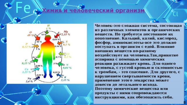 Химия и человеческий организм Человек-это сложная система, состоящая из различных элементов и органических веществ. Но требуется постоянное их пополнение. Кальций, калий, кислород, фосфор, аминокислоты-все это должно поступать в организм с едой. Влияние внешних веществ по-разному воздействует на человека.Так,принятие аспирина с помощью химических реакции разжижает кровь. Для одного человека, с густой кровью и склонностью к тромбам, - это спасение. Для другого, с нарушением свертываемости крови, применение этого лекарства может довести до летального исхода. Поэтому химические вещества или продукты с ними сопровождаются инструкциями, как обезопасить себя. 8 