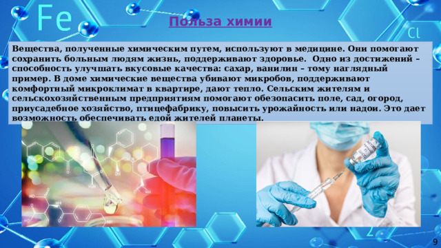 Польза химии Вещества, полученные химическим путем, используют в медицине. Они помогают сохранить больным людям жизнь, поддерживают здоровье. Одно из достижений – способность улучшать вкусовые качества: сахар, ванилин – тому наглядный пример. В доме химические вещества убивают микробов, поддерживают комфортный микроклимат в квартире, дают тепло. Сельским жителям и сельскохозяйственным предприятиям помогают обезопасить поле, сад, огород, приусадебное хозяйство, птицефабрику, повысить урожайность или надои. Это дает возможность обеспечивать едой жителей планеты. 9 