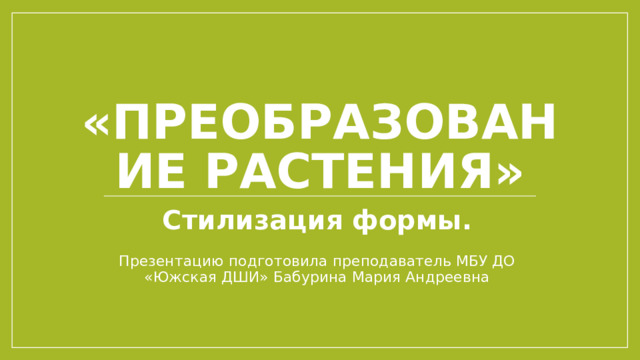 «Преобразование растения» Стилизация формы. Презентацию подготовила преподаватель МБУ ДО «Южская ДШИ» Бабурина Мария Андреевна 