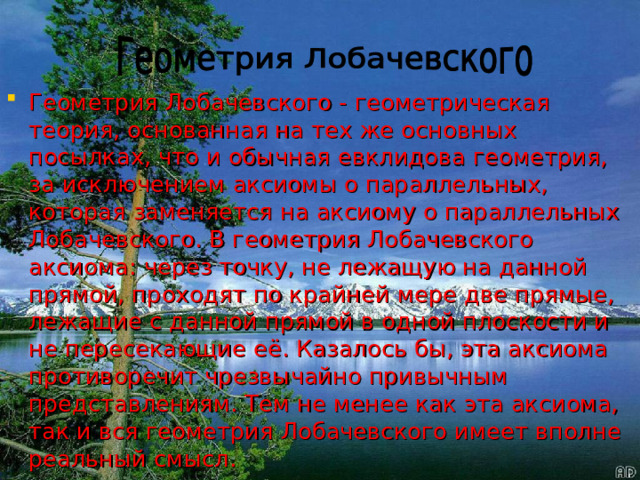 Геометрия Лобачевского - геометрическая теория, основанная на тех же основных посылках, что и обычная евклидова геометрия, за исключением аксиомы о параллельных, которая заменяется на аксиому о параллельных Лобачевского. В геометрия Лобачевского аксиома: через точку, не лежащую на данной прямой, проходят по крайней мере две прямые, лежащие с данной прямой в одной плоскости и не пересекающие её. Казалось бы, эта аксиома противоречит чрезвычайно привычным представлениям. Тем не менее как эта аксиома, так и вся геометрия Лобачевского имеет вполне реальный смысл. 