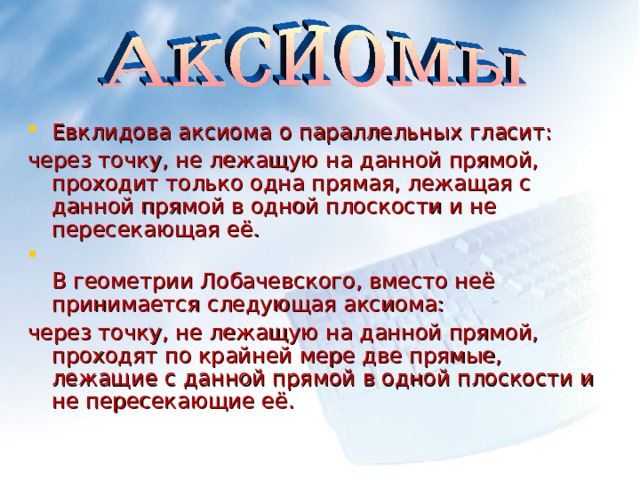 Евклидова аксиома о параллельных гласит: через точку, не лежащую на данной прямой, проходит только одна прямая, лежащая с данной прямой в одной плоскости и не пересекающая её.  В геометрии Лобачевского, вместо неё принимается следующая аксиома: через точку, не лежащую на данной прямой, проходят по крайней мере две прямые, лежащие с данной прямой в одной плоскости и не пересекающие её. 