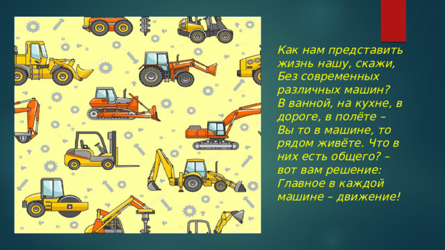 Как нам представить жизнь нашу, скажи, Без современных различных машин? В ванной, на кухне, в дороге, в полёте – Вы то в машине, то рядом живёте. Что в них есть общего? – вот вам решение: Главное в каждой машине – движение! 