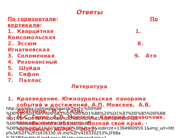 Ответы По горизонтали : По вертикали : 1. Кварцитная 1. Комсомольская 2. Эссюм 8. Игнатиевская 3. Соломенная 9. Атя 4. Резонансный 5. Шуйда 6. Сифон 7. Паллас Литература  Краеведение. Южноуральская панорама событий и достижений. А.П. Моисеев, А.В. Драгунов, М.С. Гитис М.С. Гитис, А.П. Моисеев. Краткий справочник. Челябинская область. Познай свой край. - Челябинск: АБРИС, 2012.   http://yandex.ru/images/search?text=%D0%BF%D0%B5%D1%89%D0%B5%D1%80%D1%8B%20%D1%87%D0%B5%D0%BB%D1%8F%D0%B1%D0%B8%D0%BD%D1%81%D0%BA%D0%BE%D0%B9%20%D0%BE%D0%B1%D0%BB%D0%B0%D1%81%D1%82%D0%B8&fp=0&redircnt=1394900959.1&img_url=http%3A%2F%2Fcs416330.vk.me%2Fv416330253%2F68a%2F7f9Fmzljby0.jpg&pos=3&rpt=simage&pin=1 