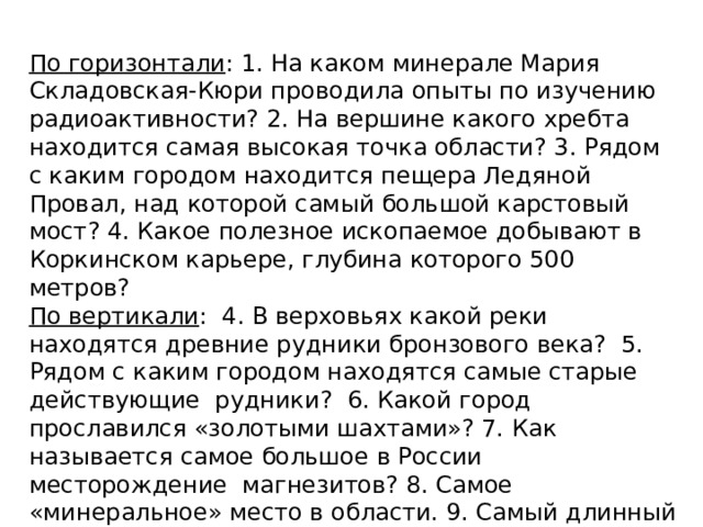 По горизонтали : 1. На каком минерале Мария Складовская-Кюри проводила опыты по изучению радиоактивности? 2. На вершине какого хребта находится самая высокая точка области? 3. Рядом с каким городом находится пещера Ледяной Провал, над которой самый большой карстовый мост? 4. Какое полезное ископаемое добывают в Коркинском карьере, глубина которого 500 метров? По вертикали : 4. В верховьях какой реки находятся древние рудники бронзового века? 5. Рядом с каким городом находятся самые старые действующие рудники? 6. Какой город прославился «золотыми шахтами»? 7. Как называется самое большое в России месторождение магнезитов? 8. Самое «минеральное» место в области. 9. Самый длинный хребет в области. 