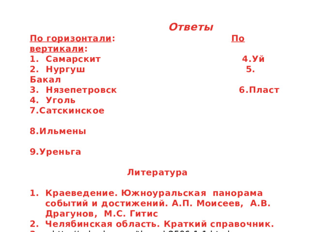  Ответы По горизонтали : По вертикали : 1. Самарскит 4.Уй 2. Нургуш 5. Бакал 3. Нязепетровск 6.Пласт 4. Уголь 7.Сатскинское  8.Ильмены  9.Уреньга  Литература  Краеведение. Южноуральская панорама событий и достижений. А.П. Моисеев, А.В. Драгунов, М.С. Гитис Челябинская область. Краткий справочник. 3. http://vskazku.com/thread-2506-1-1.html         