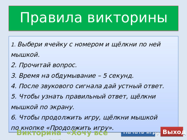 Правила викторины 1.  Выбери ячейку с номером и щёлкни по ней мышкой. 2. Прочитай вопрос. 3. Время на обдумывание – 5 секунд. 4. После звукового сигнала дай устный ответ. 5. Чтобы узнать правильный ответ, щёлкни мышкой по экрану. 6. Чтобы продолжить игру, щёлкни мышкой по кнопке «Продолжить игру». Начать игру Выход Викторина «Хочу все знать» 
