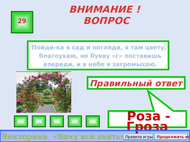  Роза - Гроза ВНИМАНИЕ ! ВОПРОС 29  Пойди-ка в сад и погляди, я там цвету, благоухаю, но букву «г» поставишь впереди, и в небе я загромыхаю. Правильный ответ Викторина «Хочу все знать» Правила игры Продолжить игру 