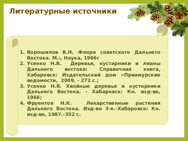 Литературные источники    Ворошилов В.Н. Флора советского Дальнего Востока. М.:, Наука, 1966г Усенко Н.В. Деревья, кустарники и лианы Дальнего востока: Справочная книга, Хабаровск: Издательский дом «Приамурские ведомости, 2009. - 272 с.; Усенко Н.В. Хвойные деревья и кустарники Дальнего Востока. - Хабаровск: Кн. изд-во, 1966; Фруентов Н.К. Лекарственные растения Дальнего Востока. Изд-во 3-е.-Хабаровск: Кн. изд-во, 1987.-352 с.  
