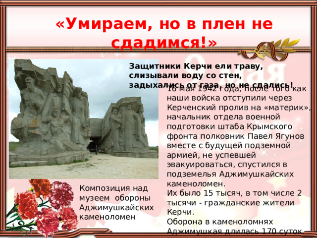 «Умираем, но в плен не сдадимся!» Защитники Керчи ели траву, слизывали воду со стен, задыхались от газа, но не сдались! 16 мая 1942 года, после того как наши войска отступили через Керченский пролив на «материк», начальник отдела военной подготовки штаба Крымского фронта полковник Павел Ягунов вместе с будущей подземной армией, не успевшей эвакуироваться, спустился в подземелья Аджимушкайских каменоломен. Их было 15 тысяч, в том числе 2 тысячи - гражданские жители Керчи. Оборона в каменоломнях Аджимушкая длилась 170 суток. Именно здесь фашисты впервые применили нервно-паралитический газ. Композиция над музеем обороны Аджимушкайских  каменоломен 