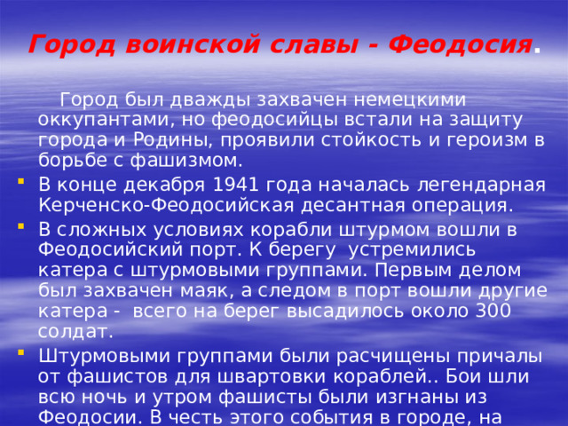 Город воинской славы - Феодосия .    Город был дважды захвачен немецкими оккупантами, но феодосийцы встали на защиту города и Родины, проявили стойкость и героизм в борьбе с фашизмом. В конце декабря 1941 года началась легендарная Керченско-Феодосийская десантная операция. В сложных условиях корабли штурмом вошли в Феодосийский порт. К берегу  устремились катера с штурмовыми группами. Первым делом был захвачен маяк, а следом в порт вошли другие катера -  всего на берег высадилось около 300 солдат. Штурмовыми группами были расчищены причалы от фашистов для швартовки кораблей.. Бои шли всю ночь и утром фашисты были изгнаны из Феодосии. В честь этого события в городе, на набережной Десантников, был установлен памятник феодосийскому десанту. 