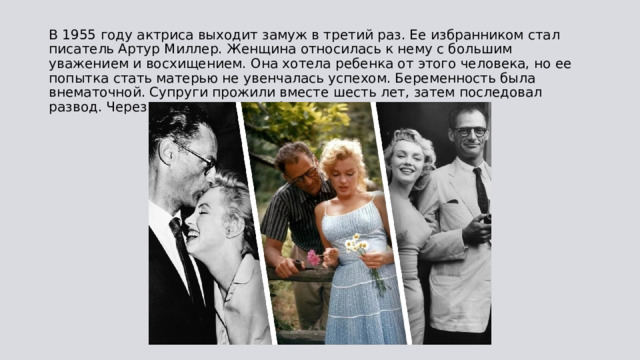 В 1955 году актриса выходит замуж в третий раз. Ее избранником стал писатель Артур Миллер. Женщина относилась к нему с большим уважением и восхищением. Она хотела ребенка от этого человека, но ее попытка стать матерью не увенчалась успехом. Беременность была внематочной. Супруги прожили вместе шесть лет, затем последовал развод. Через некоторое время Артур скончался. 