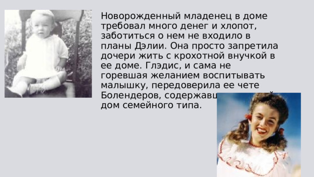 Новорожденный младенец в доме требовал много денег и хлопот, заботиться о нем не входило в планы Дэлии. Она просто запретила дочери жить с крохотной внучкой в ее доме. Глэдис, и сама не горевшая желанием воспитывать малышку, передоверила ее чете Болендеров, содержавших детский дом семейного типа. 