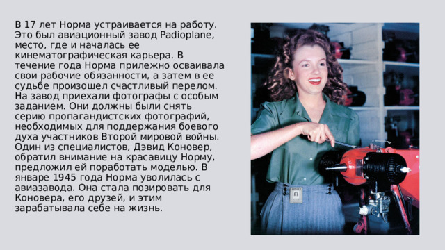В 17 лет Норма устраивается на работу. Это был авиационный завод Padioplane, место, где и началась ее кинематографическая карьера. В течение года Норма прилежно осваивала свои рабочие обязанности, а затем в ее судьбе произошел счастливый перелом. На завод приехали фотографы с особым заданием. Они должны были снять серию пропагандистских фотографий, необходимых для поддержания боевого духа участников Второй мировой войны. Один из специалистов, Дэвид Коновер, обратил внимание на красавицу Норму, предложил ей поработать моделью. В январе 1945 года Норма уволилась с авиазавода. Она стала позировать для Коновера, его друзей, и этим зарабатывала себе на жизнь. 