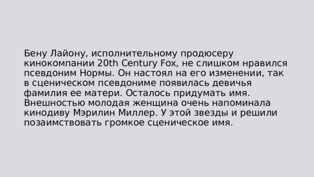Бену Лайону, исполнительному продюсеру кинокомпании 20th Century Fox, не слишком нравился псевдоним Нормы. Он настоял на его изменении, так в сценическом псевдониме появилась девичья фамилия ее матери. Осталось придумать имя. Внешностью молодая женщина очень напоминала кинодиву Мэрилин Миллер. У этой звезды и решили позаимствовать громкое сценическое имя. 