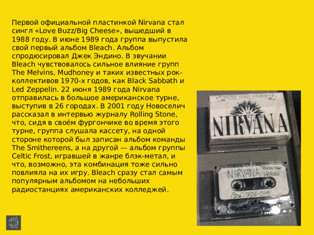 Первой официальной пластинкой Nirvana стал сингл «Love Buzz/Big Cheese», вышедший в 1988 году. В июне 1989 года группа выпустила свой первый альбом Bleach. Альбом спродюсировал Джек Эндино. В звучании Bleach чувствовалось сильное влияние групп The Melvins, Mudhoney и таких известных рок-коллективов 1970-х годов, как Black Sabbath и Led Zeppelin. 22 июня 1989 года Nirvana отправилась в большое американское турне, выступив в 26 городах. В 2001 году Новоселич рассказал в интервью журналу Rolling Stone, что, сидя в своём фургончике во время этого турне, группа слушала кассету, на одной стороне которой был записан альбом команды The Smithereens, а на другой — альбом группы Celtic Frost, игравшей в жанре блэк-метал, и что, возможно, эта комбинация тоже сильно повлияла на их игру. Bleach сразу стал самым популярным альбомом на небольших радиостанциях американских колледжей. 