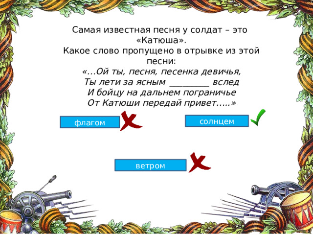 Самая известная песня у солдат – это «Катюша». Какое слово пропущено в отрывке из этой песни: «…Ой ты, песня, песенка девичья, Ты лети за ясным _________ вслед И бойцу на дальнем пограничье От Катюши передай привет…..» солнцем флагом ветром 