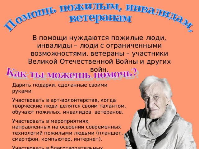 В помощи нуждаются пожилые люди, инвалиды – люди с ограниченными возможностями, ветераны – участники Великой Отечественной Войны и других войн. Дарить подарки, сделанные своими руками. Участвовать в арт-волонтерстве, когда творческие люди делятся своим талантом, обучают пожилых, инвалидов, ветеранов. Участвовать в мероприятиях, направленных на освоении современных технологий пожилыми людьми (планшет, смартфон, компьютер, интернет). Участвовать в благотворительных концертах. 
