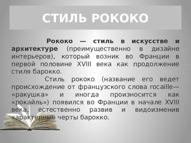СТИЛЬ РОКОКО  Рококо — стиль в искусстве и архитектуре (преимущественно в дизайне интерьеров), который возник во Франции в первой половине XVIII века как продолжение стиля барокко.  Стиль рококо (название его ведет происхождение от французского слова rocaille— «ракушка» и иногда произносится как «рокайль») появился во Франции в начале XVIII века, естественно развив и видоизменив характерные черты барокко. 