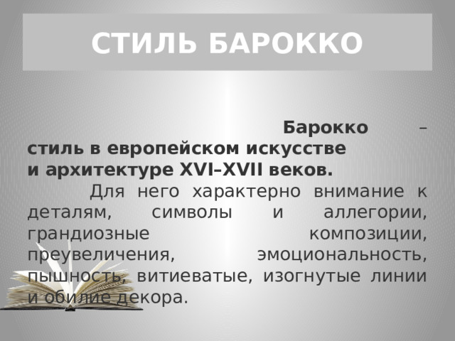СТИЛЬ БАРОККО  Барокко – стиль   в   европейском   искусстве и   архитектуре   XVI–XVII   веков.    Для него характерно внимание к деталям, символы и аллегории, грандиозные композиции, преувеличения, эмоциональность, пышность, витиеватые, изогнутые линии и обилие декора. 