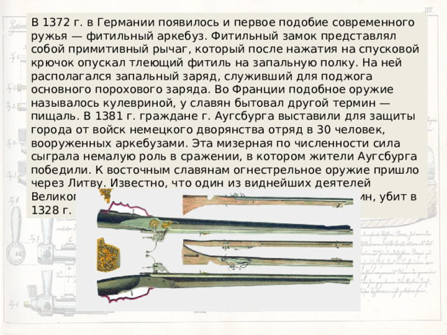 В 1372 г. в Германии появилось и первое подобие современного ружья — фитильный аркебуз. Фитильный замок представлял собой примитивный рычаг, который после нажатия на спусковой крючок опускал тлеющий фитиль на запальную полку. На ней располагался запальный заряд, служивший для поджога основного порохового заряда. Во Франции подобное оружие называлось кулевриной, у славян бытовал другой термин — пищаль. В 1381 г. граждане г. Аугсбурга выставили для защиты города от войск немецкого дворянства отряд в 30 человек, вооруженных аркебузами. Эта мизерная по численности сила сыграла немалую роль в сражении, в котором жители Аугсбурга победили. К восточным славянам огнестрельное оружие пришло через Литву. Известно, что один из виднейших деятелей Великого княжества Литовского, великий князь Гедемин, убит в 1328 г. «огненной стрелой», то есть пулей. 
