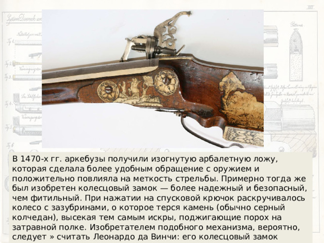 В 1470-х гг. аркебузы получили изогнутую арбалетную ложу, которая сделала более удобным обращение с оружием и положительно повлияла на меткость стрельбы. Примерно тогда же был изобретен колесцовый замок — более надежный и безопасный, чем фитильный. При нажатии на спусковой крючок раскручивалось колесо с зазубринами, о которое терся камень (обычно серный колчедан), высекая тем самым искры, поджигающие порох на затравной полке. Изобретателем подобного механизма, вероятно, следует » считать Леонардо да Винчи: его колесцовый замок нарисован в рукописи, датированной около 1500 г. 