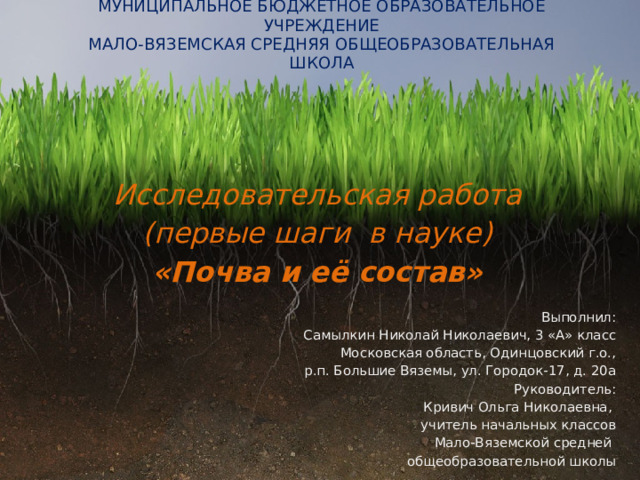 МУНИЦИПАЛЬНОЕ БЮДЖЕТНОЕ ОБРАЗОВАТЕЛЬНОЕ УЧРЕЖДЕНИЕ  МАЛО-ВЯЗЕМСКАЯ СРЕДНЯЯ ОБЩЕОБРАЗОВАТЕЛЬНАЯ ШКОЛА Исследовательская работа (первые шаги в науке) «Почва и её состав» Выполнил: Самылкин Николай Николаевич, 3 «А» класс Московская область, Одинцовский г.о., р.п. Большие Вяземы, ул. Городок-17, д. 20а Руководитель: Кривич Ольга Николаевна, учитель начальных классов Мало-Вяземской средней общеобразовательной школы 1 