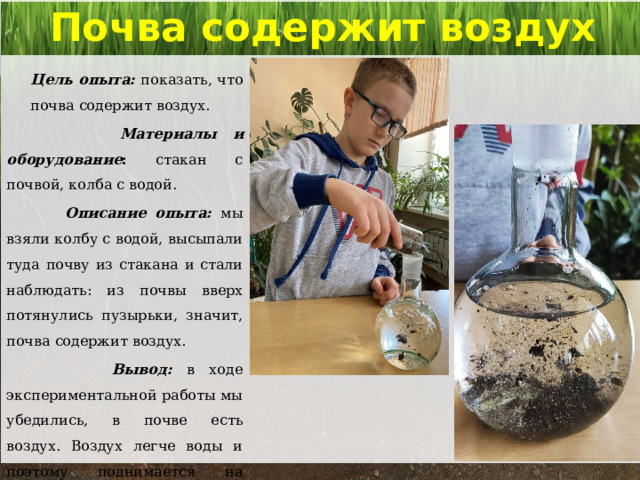 Почва содержит воздух   Цель опыта: показать, что почва содержит воздух.  Материалы и оборудование : стакан с почвой, колба с водой.  Описание опыта: мы взяли колбу с водой, высыпали туда почву из стакана и стали наблюдать: из почвы вверх потянулись пузырьки, значит, почва содержит воздух.   Вывод: в ходе экспериментальной работы мы убедились, в почве есть воздух. Воздух легче воды и поэтому поднимается на поверхность. 