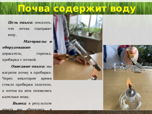 Почва содержит воду   Цель опыта: показать, что почва содержит воду.  Материалы и оборудование : держатель, горелка, пробирка с почвой.  Описание опыта: мы нагрели почву в пробирке. Через некоторое время стекло пробирки запотело, а потом на нем появились капельки воды.  Вывод: в результате опыта мы убедились, в почве содержится вода. 