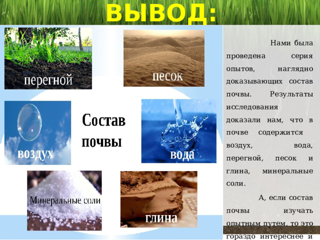 ВЫВОД:  Нами была проведена серия опытов, наглядно доказывающих состав почвы. Результаты исследования доказали нам, что в почве содержится воздух, вода, перегной, песок и глина, минеральные соли.  А, если состав почвы изучать опытным путем, то это гораздо интереснее и запомнится на всю жизнь! 
