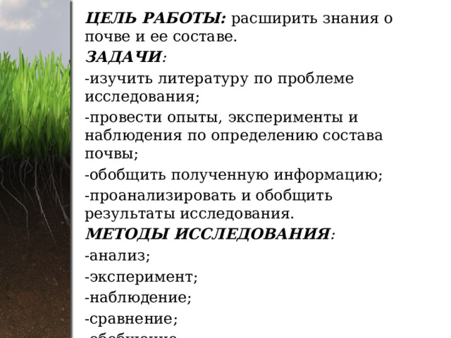 ЦЕЛЬ РАБОТЫ: расширить знания о почве и ее составе. ЗАДАЧИ : -изучить литературу по проблеме исследования; -провести опыты, эксперименты и наблюдения по определению состава почвы; -обобщить полученную информацию; -проанализировать и обобщить результаты исследования. МЕТОДЫ ИССЛЕДОВАНИЯ : -анализ; -эксперимент; -наблюдение; -сравнение; -обобщение. 