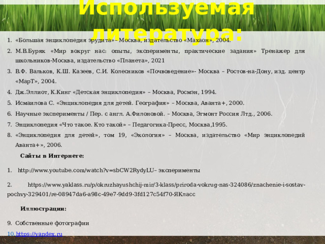 Используемая литература: «Большая энциклопедия эрудита»– Москва, издательство «Махаон», 2004. М.В.Буряк «Мир вокруг нас: опыты, эксперименты, практические задания» Тренажер для школьников-Москва, издательство «Планета», 2021 В.Ф. Вальков, К.Ш. Казеев, С.И. Колесников «Почвоведение»- Москва – Ростов-на-Дону, изд. центр «МарТ», 2004. Дж.Эллиот, К.Кинг «Детская энциклопедия» – Москва, Росмэн, 1994. Исмаилова С. «Энциклопедия для детей. География» – Москва, Аванта+, 2000. Научные эксперименты / Пер. с англ. А.Филоновой. – Москва, Эгмонт Россия Лтд., 2006. Энциклопедия «Что такое. Кто такой» – Педагогика-Пресс, Москва,1995. «Энциклопедия для детей», том 19, «Экология» – Москва, издательство «Мир энциклопедий Аванта+», 2006.  Сайты в Интернете: 1. http://www.youtube.com/watch?v=sbCW2RydyLU– эксперименты 2. https://www.yaklass.ru/p/okruzhayushchij-mir/3-klass/priroda-vokrug-nas-324086/znachenie-i-sostav-pochvy-329401/re-08947da6-a98c-49e7-9dd9-3fd127c54f70-ЯКласс  Иллюстрации: Собственные фотографии https://yandex.ru 