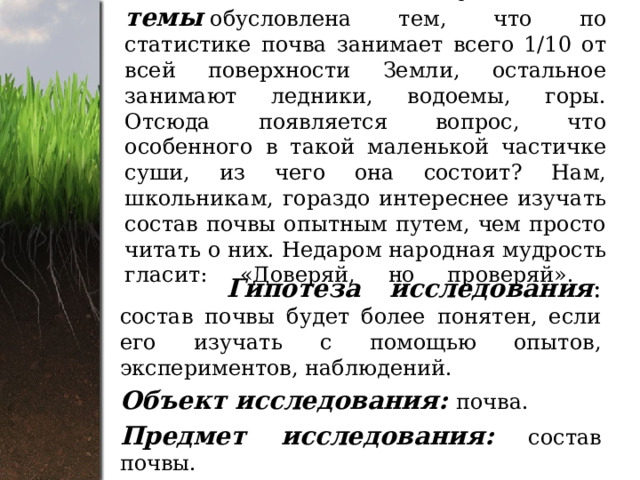  Актуальность темы   обусловлена тем, что по статистике почва занимает всего 1/10 от всей поверхности Земли, остальное занимают ледники, водоемы, горы. Отсюда появляется вопрос, что особенного в такой маленькой частичке суши, из чего она состоит? Нам, школьникам, гораздо интереснее изучать состав почвы опытным путем, чем просто читать о них. Недаром народная мудрость гласит: «Доверяй, но проверяй».     Гипотеза исследования : состав почвы будет более понятен, если его изучать с помощью опытов, экспериментов, наблюдений. Объект исследования: почва. Предмет исследования:  состав почвы. 