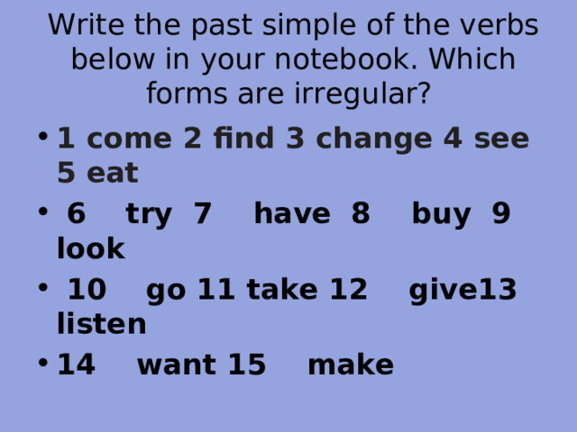 Write the past simple of the verbs below in your notebook. Which forms are irregular? 1 come 2 find 3 change 4  see 5 eat  6 try 7 have 8 buy 9 look  10 go 11 take 12 give13 listen 14 want 15 make 