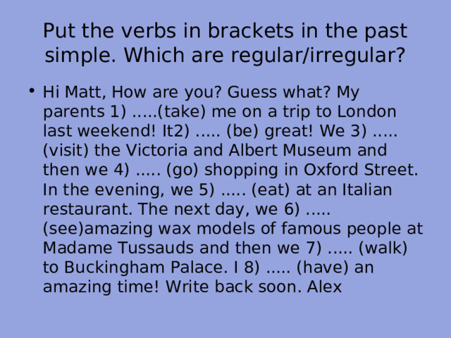 Put the verbs in brackets in the past simple. Which are regular/irregular? Hi Matt, How are you? Guess what? My parents 1) .....(take) me on a trip to London last weekend! It2) ..... (be) great! We 3) ..... (visit) the Victoria and Albert Museum and then we 4) ..... (go) shopping in Oxford Street. In the evening, we 5) ..... (eat) at an Italian restaurant. The next day, we 6) ..... (see)amazing wax models of famous people at Madame Tussauds and then we 7) ..... (walk) to Buckingham Palace. I 8) ..... (have) an amazing time! Write back soon. Alex 