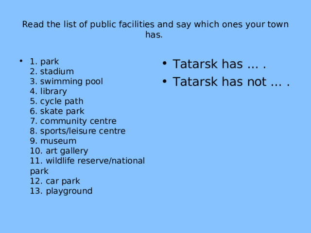 Read the list of public facilities and say which ones your town has. 1. park  2. stadium  3. swimming pool  4. library  5. cycle path  6. skate park  7. community centre  8. sports/leisure centre  9. museum  10. art gallery  11. wildlife reserve/national park  12. car park  13. playground   Tatarsk has … . Tatarsk has not … .  