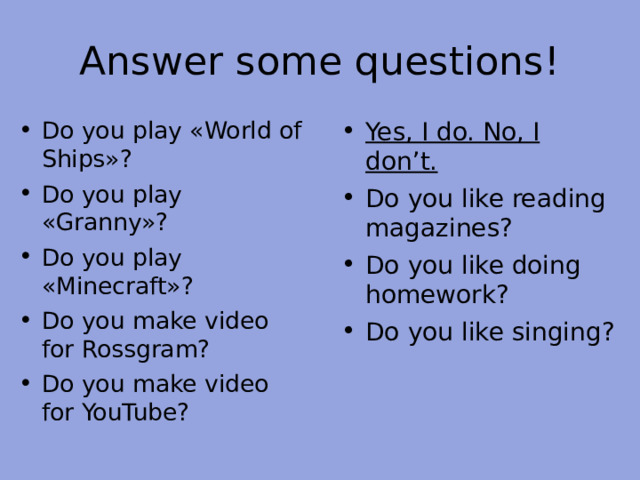Answer some questions! Do you play « World of Ships » ? Do you play «Granny»? Do you play «Minecraft»? Do you make video for Rossgram? Do you make video for YouTube?   Yes, I do. No, I don’t. Do you like reading magazines? Do you like doing homework? Do you like singing?  