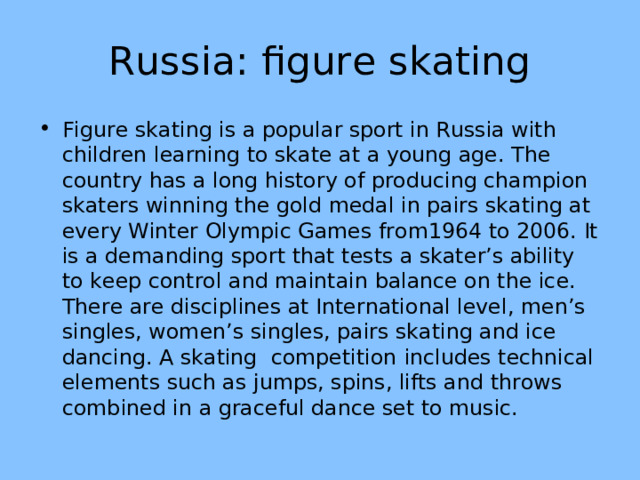 Russia: figure skating Figure skating is a popular sport in Russia with children learning to skate at a young age. The country has a long history of producing champion skaters winning the gold medal in pairs skating at every Winter Olympic Games from1964 to 2006. It is a demanding sport that tests a skater’s ability to keep control and maintain balance on the ice. There are disciplines at International level, men’s singles, women’s singles, pairs skating and ice dancing. A skating competition  includes technical elements such as jumps, spins, lifts and throws combined in a graceful dance set to music. 