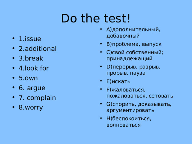 Do the test! A) дополнительный, добавочный B) проблема, выпуск C) свой собственный; принадлежащий D) перерыв, разрыв, прорыв, пауза E) искать F) жаловаться, пожаловаться, сетовать G) спорить, доказывать, аргументировать H) беспокоиться, волноваться  1.issue 2.additional 3.break 4.look for 5.own 6. argue 7. complain 8.worry 