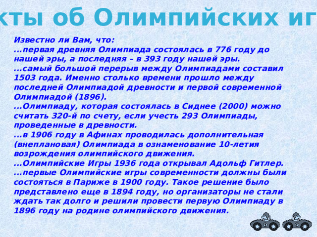 Факты об Олимпийских играх Известно ли Вам, что: ...первая древняя Олимпиада состоялась в 776 году до нашей эры, а последняя – в 393 году нашей эры. ...самый большой перерыв между Олимпиадами составил 1503 года. Именно столько времени прошло между последней Олимпиадой древности и первой современной Олимпиадой (1896). ...Олимпиаду, которая состоялась в Сиднее (2000) можно считать 320-й по счету, если учесть 293 Олимпиады, проведенные в древности. ...в 1906 году в Афинах проводилась дополнительная (внеплановая) Олимпиада в ознаменование 10-летия возрождения олимпийского движения. ...Олимпийские Игры 1936 года открывал Адольф Гитлер. ...первые Олимпийские игры современности должны были состояться в Париже в 1900 году. Такое решение было представлено еще в 1894 году, но организаторы не стали ждать так долго и решили провести первую Олимпиаду в 1896 году на родине олимпийского движения. 